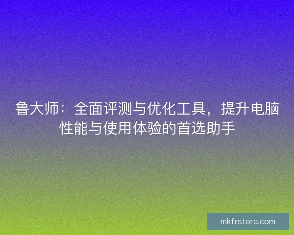 鲁大师：全面评测与优化工具，提升电脑性能与使用体验的首选助手