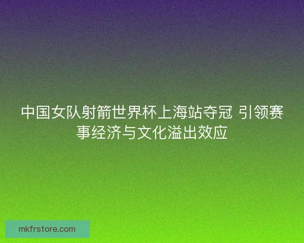 中国女队射箭世界杯上海站夺冠 引领赛事经济与文化溢出效应