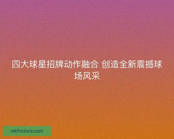 四大球星招牌动作融合 创造全新震撼球场风采