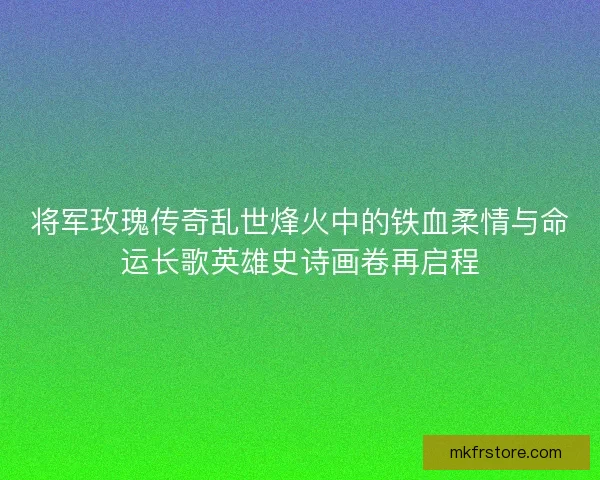 将军玫瑰传奇乱世烽火中的铁血柔情与命运长歌英雄史诗画卷再启程