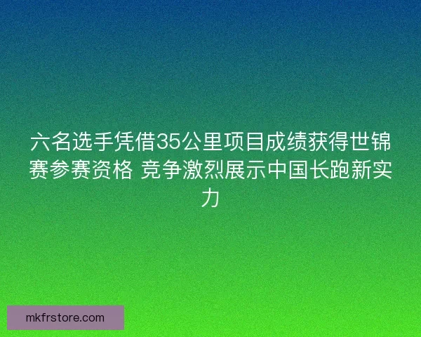 六名选手凭借35公里项目成绩获得世锦赛参赛资格 竞争激烈展示中国长跑新实力