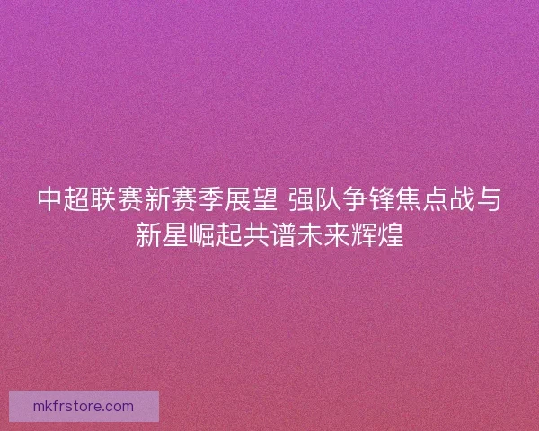 中超联赛新赛季展望 强队争锋焦点战与新星崛起共谱未来辉煌